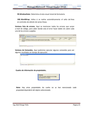 Manual Microsoft Visual Studio 2010

      99.WindowState: Determina el esta visual inicial de formulario.

      100. WordWrap: Indica si se realiza automáticamente el salto de línea
      en controles de edición de varias líneas.

   Ventana lista de errores. Aquí se mostraran todos los errores que surjan
   a nivel de código, para saber donde esta el error hacer doble clic sobre cada
   uno de los errores surgidos.




   Ventana de Comandos. Aquí podremos ejecutar algunos comandos para ver
   algunos resultados en tiempo de ejecución.




    Cuadro de información de propiedades.




    Nota: Hay otras propiedades las cueles no se han mencionado cada
    propiedad dependerá del objeto seleccionado.




Ing. Abel Chingo Tello                                                        Página 24
 