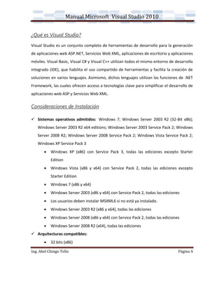 Manual Microsoft Visual Studio 2010


¿Qué es Visual Studio?
Visual Studio es un conjunto completo de herramientas de desarrollo para la generación
de aplicaciones web ASP.NET, Servicios Web XML, aplicaciones de escritorio y aplicaciones
móviles. Visual Basic, Visual C# y Visual C++ utilizan todos el mismo entorno de desarrollo
integrado (IDE), que habilita el uso compartido de herramientas y facilita la creación de
soluciones en varios lenguajes. Asimismo, dichos lenguajes utilizan las funciones de .NET
Framework, las cuales ofrecen acceso a tecnologías clave para simplificar el desarrollo de
aplicaciones web ASP y Servicios Web XML.

Consideraciones de Instalación

 Sistemas operativos admitidos: Windows 7; Windows Server 2003 R2 (32-Bit x86);
   Windows Server 2003 R2 x64 editions; Windows Server 2003 Service Pack 2; Windows
   Server 2008 R2; Windows Server 2008 Service Pack 2; Windows Vista Service Pack 2;
   Windows XP Service Pack 3
          Windows XP (x86) con Service Pack 3, todas las ediciones excepto Starter
           Edition
          Windows Vista (x86 y x64) con Service Pack 2, todas las ediciones excepto
           Starter Edition
          Windows 7 (x86 y x64)
          Windows Server 2003 (x86 y x64) con Service Pack 2, todas las ediciones
          Los usuarios deben instalar MSXML6 si no está ya instalado.
          Windows Server 2003 R2 (x86 y x64), todas las ediciones
          Windows Server 2008 (x86 y x64) con Service Pack 2, todas las ediciones
          Windows Server 2008 R2 (x64), todas las ediciones
 Arquitecturas compatibles:
          32 bits (x86)

Ing. Abel Chingo Tello                                                            Página 4
 