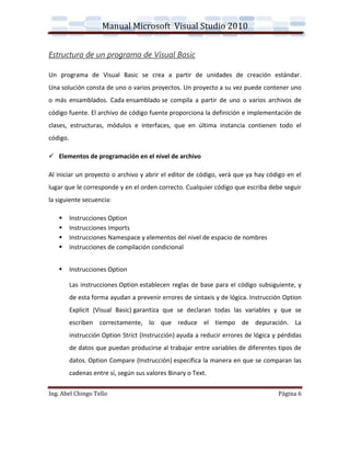 Manual Microsoft Visual Studio 2010


Estructura de un programa de Visual Basic

Un programa de Visual Basic se crea a partir de unidades de creación estándar.
Una solución consta de uno o varios proyectos. Un proyecto a su vez puede contener uno
o más ensamblados. Cada ensamblado se compila a partir de uno o varios archivos de
código fuente. El archivo de código fuente proporciona la definición e implementación de
clases, estructuras, módulos e interfaces, que en última instancia contienen todo el
código.

 Elementos de programación en el nivel de archivo

Al iniciar un proyecto o archivo y abrir el editor de código, verá que ya hay código en el
lugar que le corresponde y en el orden correcto. Cualquier código que escriba debe seguir
la siguiente secuencia:

         Instrucciones Option
         Instrucciones Imports
         Instrucciones Namespace y elementos del nivel de espacio de nombres
         instrucciones de compilación condicional


         Instrucciones Option

          Las instrucciones Option establecen reglas de base para el código subsiguiente, y
          de esta forma ayudan a prevenir errores de sintaxis y de lógica. Instrucción Option
          Explicit (Visual Basic) garantiza que se declaran todas las variables y que se
          escriben correctamente, lo que reduce el tiempo de depuración. La
          instrucción Option Strict (Instrucción) ayuda a reducir errores de lógica y pérdidas
          de datos que puedan producirse al trabajar entre variables de diferentes tipos de
          datos. Option Compare (Instrucción) especifica la manera en que se comparan las
          cadenas entre sí, según sus valores Binary o Text.

Ing. Abel Chingo Tello                                                               Página 6
 