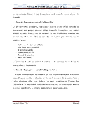 Manual Microsoft Visual Studio 2010

Los elementos de datos en el nivel de espacio de nombres son las enumeraciones y los
delegados.

 Elementos de programación en el nivel de módulo

Los procedimientos, operadores, propiedades y eventos son los únicos elementos de
programación que pueden contener código ejecutable (instrucciones que realizan
acciones en tiempo de ejecución). Son elementos del nivel de módulo del programa. Para
obtener más información sobre los elementos del nivel de procedimiento, vea los
siguientes temas:

      Instrucción Function (Visual Basic)
      Instrucción Sub (Visual Basic)
      Declare (Instrucción)
      Operator (Instrucción)
      Property (Instrucción)
      Event (Instrucción)

Los elementos de datos en el nivel de módulo son las variables, las constantes, las
enumeraciones y los delegados.

 Elementos de programación en el nivel de procedimiento

La mayoría del contenido de los elementos del nivel de procedimiento son instrucciones
ejecutables, que constituyen el código en tiempo de ejecución del programa. Todo el
código ejecutable debe estar incluido en algún procedimiento (Function, Sub,
Operator, Get, Set, AddHandler, RemoveHandler, RaiseEvent). Los elementos de datos en
el nivel de procedimiento se limitan a las constantes y las variables locales.




Ing. Abel Chingo Tello                                                           Página 8
 