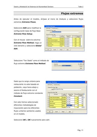 Diseño y Modelación de Sistemas de Alcantarillado Sanitario Taller 2
Flujos extremos
Antes de ejecutar el modelo, diríjase al menú de Analysis y seleccione flujos
extremos Extreme Flows.
Seleccione Edit para modificar la
configuración base de flujo Base
Extreme Flow Setup.
Con el mouse sobre la columna
Extreme Flow Method, haga un
click derecho y seleccione Global
Edit.
Seleccione “Ten State” como el método de
flujo extremo Extreme Flow Method.
Dado que la carga unitaria para
restaurante no esta basada en
población, vaya hacia abajo y
asocie el Restaurante con el
método de flujo extremo constante
Constant.
Con esto hemos seleccionado
diferentes metodologías de
mayoración para los diferentes
flujos unitarios sanitarios usados
en el modelo.
Seleccione OK y OK nuevamente para salir.
Pág. 11
 