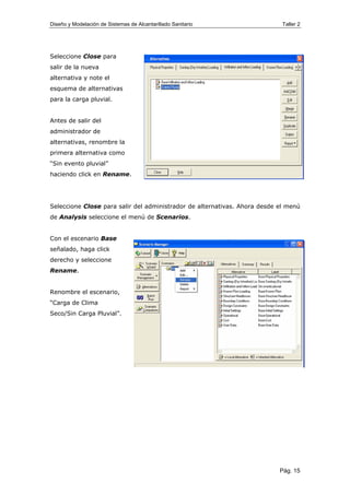 Diseño y Modelación de Sistemas de Alcantarillado Sanitario Taller 2
Seleccione Close para
salir de la nueva
alternativa y note el
esquema de alternativas
para la carga pluvial.
Antes de salir del
administrador de
alternativas, renombre la
primera alternativa como
“Sin evento pluvial”
haciendo click en Rename.
Seleccione Close para salir del administrador de alternativas. Ahora desde el menú
de Analysis seleccione el menú de Scenarios.
Con el escenario Base
señalado, haga click
derecho y seleccione
Rename.
Renombre el escenario,
“Carga de Clima
Seco/Sin Carga Pluvial”.
Pág. 15
 