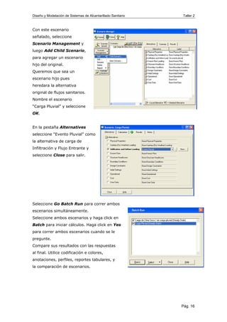 Diseño y Modelación de Sistemas de Alcantarillado Sanitario Taller 2
Con este escenario
señalado, seleccione
Scenario Management y
luego Add Child Scenario,
para agregar un escenario
hijo del original.
Queremos que sea un
escenario hijo pues
heredara la alternativa
original de flujos sanitarios.
Nombre el escenario
“Carga Pluvial” y seleccione
OK.
En la pestaña Alternatives
seleccione “Evento Pluvial” como
la alternativa de carga de
Infiltración y Flujo Entrante y
seleccione Close para salir.
Seleccione Go Batch Run para correr ambos
escenarios simultáneamente.
Seleccione ambos escenarios y haga click en
Batch para iniciar cálculos. Haga click en Yes
para correr ambos escenarios cuando se le
pregunte.
Compare sus resultados con las respuestas
al final. Utilice codificación e colores,
anotaciones, perfiles, reportes tabulares, y
la comparación de escenarios.
Pág. 16
 