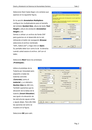 Diseño y Modelación de Sistemas de Alcantarillado Sanitario Taller 2
Seleccione Next hasta llegar a la ventana que
aparece en la siguiente figura.
En la sección Annotation Multipliers
configure los multiplicadores para el tamaño
del símbolo Symbol Size, altura de texto Text
Height y altura de anotación Annotation
Height a 20.
Vamos a utilizar un archivo de fondo DXF
para guiarnos en el desarrollo de la red.
Utilizando el botón de navegación Browse
seleccione el archivo nombrado
“DXF_Taller2.dxf” y haga click en Open.
Su pantalla debe lucir como la de la derecha
cuando usted asocie el archivo .dxf con el
taller.
Seleccione Next hacia los prototipos
(Prototypes).
Utilice el prototipo de la
Tubería por Gravedad para
asignarle a todas las
tuberías concreto
(Concrete) como el
material, y un diámetro
Section Size de 200 mm.
También queremos que la
elevación de la batea de la
tubería (Invert Elevation)
sea igual a la elevación de
las estructuras aguas arriba
y aguas abajo. Para ello tilde
las opciones tal como se
muestra en la figura.
Seleccione OK para salir.
Pág. 2
 