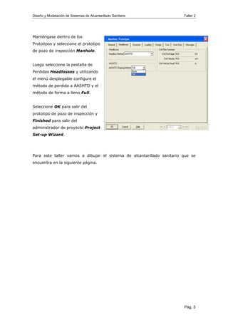Diseño y Modelación de Sistemas de Alcantarillado Sanitario Taller 2
Manténgase dentro de los
Prototipos y seleccione el prototipo
de pozo de inspección Manhole.
Luego seleccione la pestaña de
Perdidas Headlosses y utilizando
el menú desplegable configure el
método de perdida a AASHTO y el
método de forma a lleno Full.
Seleccione OK para salir del
prototipo de pozo de inspección y
Finished para salir del
administrador de proyecto Project
Set-up Wizard.
Para este taller vamos a dibujar el sistema de alcantarillado sanitario que se
encuentra en la siguiente página.
Pág. 3
 
