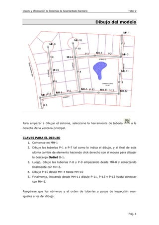 Diseño y Modelación de Sistemas de Alcantarillado Sanitario Taller 2
Dibujo del modelo
Para empezar a dibujar el sistema, seleccione la herramienta de tubería a la
derecha de la ventana principal.
CLAVES PARA EL DIBUJO
1. Comience en MH-1
2. Dibuje las tuberías P-1 a P-7 tal como lo indica el dibujo, y al final de esta
ultima cambie de elemento haciendo click derecho con el mouse para dibujar
la descarga Outlet O-1.
3. Luego, dibuje las tuberías P-8 y P-9 empezando desde MH-8 y conectando
finalmente con MH-6.
4. Dibuje P-10 desde MH-4 hasta MH-10
5. Finalmente, iniciando desde MH-11 dibuje P-11, P-12 y P-13 hasta conectar
con MH-5.
Asegúrese que los números y el orden de tuberías y pozos de inspección sean
iguales a los del dibujo.
Pág. 4
 