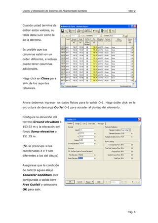 Diseño y Modelación de Sistemas de Alcantarillado Sanitario Taller 2
Cuando usted termine de
entrar estos valores, su
tabla debe lucir como la
de la derecha.
Es posible que sus
columnas estén en un
orden diferente, e incluso
puede tener columnas
adicionales.
Haga click en Close para
salir de los reportes
tabulares.
Ahora debemos ingresar los datos físicos para la salida O-1. Haga doble click en la
estructura de descarga Outlet O-1 para acceder al dialogo del elemento.
Configure la elevación del
terreno Ground elevation a
153.92 m y la elevación del
fondo Sump elevation a
151.79 m.
(No se preocupe si las
coordenadas X e Y son
diferentes a las del dibujo)
Asegúrese que la condición
de control aguas abajo
Tailwater Condition este
configurada a salida libre
Free Outfall y seleccione
OK para salir.
Pág. 6
 