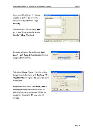 Diseño y Modelación de Sistemas de Alcantarillado Sanitario Taller 2
Haga un doble click en MH-1 para
acceder al dialogo del elemento y
seleccionar la pestaña de carga
Loading.
Seleccione el botón de añadir Add
en el área de carga sanitaria seca
Sanitary (Dry Weather)
Después seleccione Carga Unitaria Unit
Load – Unit Type & Count desde el menú
desplegable mostrado.
Seleccione Home (Luxury) en el menú de
Carga Unitaria Sanitaria Unit Sanitary (Dry
Weather) Load. Ingrese 50 residentes como
la cantidad.
Observe como la carga base Base Load es
calculada automáticamente teniendo en
cuenta el consumo unitario de 380 l/d por
residente. Seleccione OK para salir del
dialogo.
Pág. 8
 