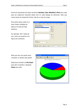 Diseño y Modelación de Sistemas de Alcantarillado Sanitario Taller 2
Continué ingresando los flujos sanitarios Sanitary (Dry Weather) Flow para cada
pozo de inspección haciendo doble click en cada dialogo de elemento. Note que
varios pozos de inspección tienen más de un tipo de carga.
Para estos pozos usted va a
tener líneas múltiples de
datos en la lista de flujo
sanitario.
Por ejemplo, MH-7 debe de
lucir como se muestra en la
figura de la derecha.
Note que hay una opción para
visualizar un grafico tipo pastel.
Seleccione el botón de Pie Chart
para abrir el grafico y después
Close para salir.
Pág. 9
 