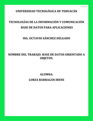 7/3/2013


    UNIVERSIDAD TECNOLÓGICA DE TEHUACÁN


TECNOLOGÍAS DE LA INFORMACIÓN Y COMUNICACIÓN
       BASE DE DATOS PARA APLICACIONES


        ING. OCTAVIO SÁNCHEZ DELGADO




NOMBRE DEL TRABAJO: BASE DE DATOS ORIENTADO A
                  OBJETOS.




                  ALUMNA:
            LORZA BARRAGÁN IRENE
 