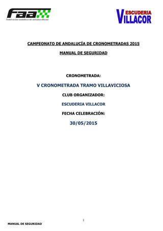 1
MANUAL DE SEGURIDAD
CAMPEONATO DE ANDALUCÍA DE CRONOMETRADAS 2015
MANUAL DE SEGURIDAD
CRONOMETRADA:
V CRONOMETRADA TRAMO VILLAVICIOSA
CLUB ORGANIZADOR:
ESCUDERIA VILLACOR
FECHA CELEBRACIÓN:
30/05/2015
 
