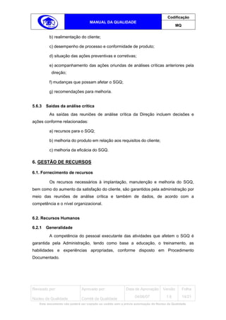 Codificação
                                   MANUAL DA QUALIDADE
                                                                                            MQ


         b) realimentação do cliente;

         c) desempenho de processo e conformidade de produto;

         d) situação das ações preventivas e corretivas;

         e) acompanhamento das ações oriundas de análises críticas anteriores pela
          direção;

         f) mudanças que possam afetar o SGQ;

         g) recomendações para melhoria.


5.6.3   Saídas da análise crítica
         As saídas das reuniões de análise crítica da Direção incluem decisões e
ações conforme relacionadas:

         a) recursos para o SGQ;

         b) melhoria do produto em relação aos requisitos do cliente;

         c) melhoria da eficácia do SGQ.

6. GESTÃO DE RECURSOS

6.1. Fornecimento de recursos

         Os recursos necessários à implantação, manutenção e melhoria do SGQ,
bem como do aumento da satisfação do cliente, são garantidos pela administração por
meio das reuniões de análise crítica e também de dados, de acordo com a
competência e o nível organizacional.


6.2. Recursos Humanos

6.2.1   Generalidade
         A competência do pessoal executante das atividades que afetem o SGQ é
garantida pela Administração, tendo como base a educação, o treinamento, as
habilidades e experiências apropriadas, conforme disposto em Procedimento
Documentado.




Revisado por:                 Aprovado por:                Data de Aprovação       Versão        Folha
                                                                 04/06/07            1.6         14/21
Núcleo da Qualidade           Comitê da Qualidade
   Este documento não poderá ser copiado ou cedido sem a prévia autorização do Núcleo da Qualidade.
 