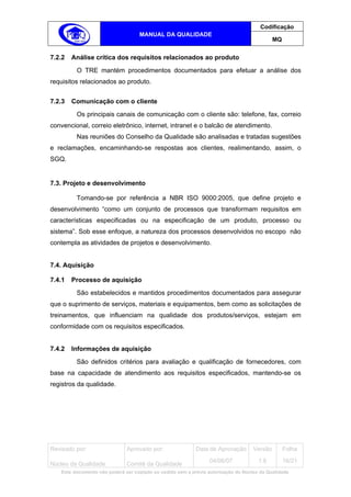 Codificação
                                   MANUAL DA QUALIDADE
                                                                                            MQ


7.2.2   Análise crítica dos requisitos relacionados ao produto
         O TRE mantém procedimentos documentados para efetuar a análise dos
requisitos relacionados ao produto.


7.2.3   Comunicação com o cliente
         Os principais canais de comunicação com o cliente são: telefone, fax, correio
convencional, correio eletrônico, internet, intranet e o balcão de atendimento.
         Nas reuniões do Conselho da Qualidade são analisadas e tratadas sugestões
e reclamações, encaminhando-se respostas aos clientes, realimentando, assim, o
SGQ.


7.3. Projeto e desenvolvimento

         Tomando-se por referência a NBR ISO 9000:2005, que define projeto e
desenvolvimento “como um conjunto de processos que transformam requisitos em
características especificadas ou na especificação de um produto, processo ou
sistema”. Sob esse enfoque, a natureza dos processos desenvolvidos no escopo não
contempla as atividades de projetos e desenvolvimento.


7.4. Aquisição

7.4.1   Processo de aquisição
         São estabelecidos e mantidos procedimentos documentados para assegurar
que o suprimento de serviços, materiais e equipamentos, bem como as solicitações de
treinamentos, que influenciam na qualidade dos produtos/serviços, estejam em
conformidade com os requisitos especificados.


7.4.2   Informações de aquisição
         São definidos critérios para avaliação e qualificação de fornecedores, com
base na capacidade de atendimento aos requisitos especificados, mantendo-se os
registros da qualidade.




Revisado por:                 Aprovado por:                Data de Aprovação       Versão        Folha
                                                                 04/06/07            1.6         16/21
Núcleo da Qualidade           Comitê da Qualidade
   Este documento não poderá ser copiado ou cedido sem a prévia autorização do Núcleo da Qualidade.
 