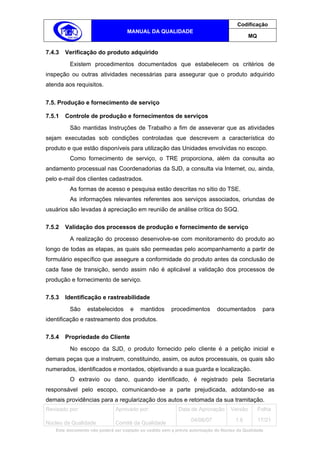Codificação
                                   MANUAL DA QUALIDADE
                                                                                            MQ


7.4.3   Verificação do produto adquirido
         Existem procedimentos documentados que estabelecem os critérios de
inspeção ou outras atividades necessárias para assegurar que o produto adquirido
atenda aos requisitos.


7.5. Produção e fornecimento de serviço

7.5.1   Controle de produção e fornecimentos de serviços
         São mantidas Instruções de Trabalho a fim de asseverar que as atividades
sejam executadas sob condições controladas que descrevem a característica do
produto e que estão disponíveis para utilização das Unidades envolvidas no escopo.
         Como fornecimento de serviço, o TRE proporciona, além da consulta ao
andamento processual nas Coordenadorias da SJD, a consulta via Internet, ou, ainda,
pelo e-mail dos clientes cadastrados.
         As formas de acesso e pesquisa estão descritas no sítio do TSE.
         As informações relevantes referentes aos serviços associados, oriundas de
usuários são levadas à apreciação em reunião de análise crítica do SGQ.

7.5.2   Validação dos processos de produção e fornecimento de serviço
         A realização do processo desenvolve-se com monitoramento do produto ao
longo de todas as etapas, as quais são permeadas pelo acompanhamento a partir de
formulário específico que assegure a conformidade do produto antes da conclusão de
cada fase de transição, sendo assim não é aplicável a validação dos processos de
produção e fornecimento de serviço.

7.5.3   Identificação e rastreabilidade
         São     estabelecidos       e   mantidos       procedimentos        documentados         para
identificação e rastreamento dos produtos.

7.5.4   Propriedade do Cliente
         No escopo da SJD, o produto fornecido pelo cliente é a petição inicial e
demais peças que a instruem, constituindo, assim, os autos processuais, os quais são
numerados, identificados e montados, objetivando a sua guarda e localização.
         O extravio ou dano, quando identificado, é registrado pela Secretaria
responsável pelo escopo, comunicando-se a parte prejudicada, adotando-se as
demais providências para a regularização dos autos e retomada da sua tramitação.
Revisado por:                 Aprovado por:                Data de Aprovação       Versão        Folha
                                                                 04/06/07            1.6         17/21
Núcleo da Qualidade           Comitê da Qualidade
   Este documento não poderá ser copiado ou cedido sem a prévia autorização do Núcleo da Qualidade.
 