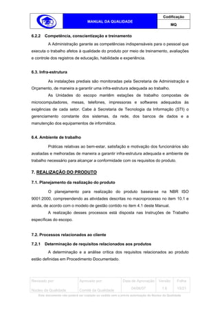 Codificação
                                   MANUAL DA QUALIDADE
                                                                                            MQ


6.2.2   Competência, conscientização e treinamento
         A Administração garante as competências indispensáveis para o pessoal que
executa o trabalho afetos à qualidade do produto por meio de treinamento, avaliações
e controle dos registros de educação, habilidade e experiência.


6.3. Infra-estrutura

         As instalações prediais são monitoradas pela Secretaria de Administração e
Orçamento, de maneira a garantir uma infra-estrutura adequada ao trabalho.
         As Unidades do escopo mantêm estações de trabalho compostas de
microcomputadores, mesas, telefones, impressoras e softwares adequados às
exigências de cada setor. Cabe à Secretaria de Tecnologia da Informação (STI) o
gerenciamento constante dos sistemas, da rede, dos bancos de dados e a
manutenção dos equipamentos de informática.


6.4. Ambiente de trabalho

         Práticas relativas ao bem-estar, satisfação e motivação dos funcionários são
avaliadas e melhoradas de maneira a garantir infra-estrutura adequada e ambiente de
trabalho necessário para alcançar a conformidade com os requisitos do produto.

7. REALIZAÇÃO DO PRODUTO

7.1. Planejamento da realização do produto

         O planejamento para realização do produto baseia-se na NBR ISO
9001:2000, compreendendo as atividades descritas no macroprocesso no item 10.1 e
ainda, de acordo com o modelo de gestão contido no item 4.1 deste Manual.
         A realização desses processos está disposta nas Instruções de Trabalho
específicas do escopo.


7.2. Processos relacionados ao cliente

7.2.1   Determinação de requisitos relacionados aos produtos
         A determinação e a análise crítica dos requisitos relacionados ao produto
estão definidas em Procedimento Documentado.




Revisado por:                 Aprovado por:                Data de Aprovação       Versão        Folha
                                                                 04/06/07            1.6         15/21
Núcleo da Qualidade           Comitê da Qualidade
   Este documento não poderá ser copiado ou cedido sem a prévia autorização do Núcleo da Qualidade.
 