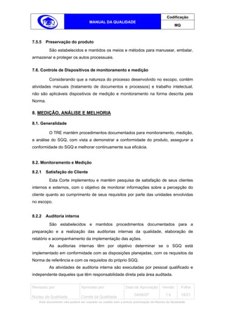 Codificação
                                   MANUAL DA QUALIDADE
                                                                                            MQ



7.5.5   Preservação do produto
         São estabelecidos e mantidos os meios e métodos para manusear, embalar,
armazenar e proteger os autos processuais.


7.6. Controle de Dispositivos de monitoramento e medição

         Considerando que a natureza do processo desenvolvido no escopo, contém
atividades manuais (tratamento de documentos e processos) e trabalho intelectual,
não são aplicáveis dispositivos de medição e monitoramento na forma descrita pela
Norma.

8. MEDIÇÃO, ANÁLISE E MELHORIA

8.1. Generalidade

         O TRE mantém procedimentos documentados para monitoramento, medição,
e análise do SGQ, com vista a demonstrar a conformidade do produto, assegurar a
conformidade do SGQ e melhorar continuamente sua eficácia.


8.2. Monitoramento e Medição

8.2.1   Satisfação do Cliente
         Esta Corte implementou e mantém pesquisa de satisfação de seus clientes
internos e externos, com o objetivo de monitorar informações sobre a percepção do
cliente quanto ao cumprimento de seus requisitos por parte das unidades envolvidas
no escopo.


8.2.2   Auditoria interna
         São estabelecidos e mantidos procedimentos documentados para a
preparação e a realização das auditorias internas da qualidade, elaboração de
relatório e acompanhamento da implementação das ações.
         As auditorias internas têm por objetivo determinar se o SGQ está
implementado em conformidade com as disposições planejadas, com os requisitos da
Norma de referência e com os requisitos do próprio SGQ.
         As atividades de auditoria interna são executadas por pessoal qualificado e
independente daqueles que têm responsabilidade direta pela área auditada.


Revisado por:                 Aprovado por:                Data de Aprovação       Versão        Folha
                                                                 04/06/07            1.6         18/21
Núcleo da Qualidade           Comitê da Qualidade
   Este documento não poderá ser copiado ou cedido sem a prévia autorização do Núcleo da Qualidade.
 