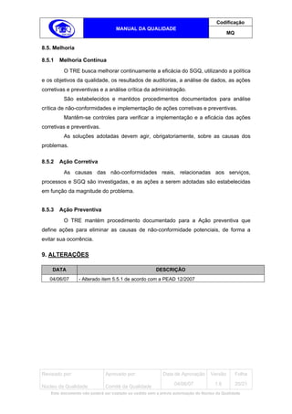 Codificação
                                   MANUAL DA QUALIDADE
                                                                                            MQ


8.5. Melhoria

8.5.1   Melhoria Contínua
         O TRE busca melhorar continuamente a eficácia do SGQ, utilizando a política
e os objetivos da qualidade, os resultados de auditorias, a análise de dados, as ações
corretivas e preventivas e a análise crítica da administração.
         São estabelecidos e mantidos procedimentos documentados para análise
crítica de não-conformidades e implementação de ações corretivas e preventivas.
         Mantêm-se controles para verificar a implementação e a eficácia das ações
corretivas e preventivas.
         As soluções adotadas devem agir, obrigatoriamente, sobre as causas dos
problemas.

8.5.2   Ação Corretiva
         As causas das não-conformidades reais, relacionadas aos serviços,
processos e SGQ são investigadas, e as ações a serem adotadas são estabelecidas
em função da magnitude do problema.


8.5.3   Ação Preventiva
         O TRE mantém procedimento documentado para a Ação preventiva que
define ações para eliminar as causas de não-conformidade potenciais, de forma a
evitar sua ocorrência.

9. ALTERAÇÕES

    DATA                                                DESCRIÇÃO
   04/06/07      - Alterado item 5.5.1 de acordo com a PEAD 12/2007




Revisado por:                 Aprovado por:                Data de Aprovação       Versão        Folha
                                                                 04/06/07            1.6         20/21
Núcleo da Qualidade           Comitê da Qualidade
   Este documento não poderá ser copiado ou cedido sem a prévia autorização do Núcleo da Qualidade.
 