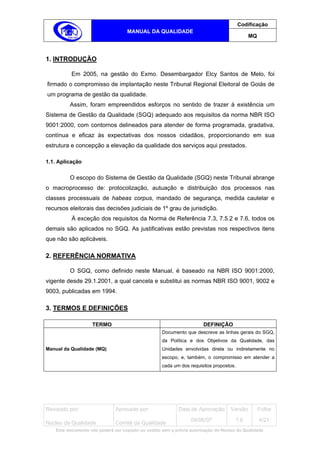 Codificação
                                    MANUAL DA QUALIDADE
                                                                                             MQ



1. INTRODUÇÃO

           Em 2005, na gestão do Exmo. Desembargador Elcy Santos de Melo, foi
firmado o compromisso de implantação neste Tribunal Regional Eleitoral de Goiás de
um programa de gestão da qualidade.
          Assim, foram empreendidos esforços no sentido de trazer à existência um
Sistema de Gestão da Qualidade (SGQ) adequado aos requisitos da norma NBR ISO
9001:2000, com contornos delineados para atender de forma programada, gradativa,
contínua e eficaz às expectativas dos nossos cidadãos, proporcionando em sua
estrutura e concepção a elevação da qualidade dos serviços aqui prestados.

1.1. Aplicação

          O escopo do Sistema de Gestão da Qualidade (SGQ) neste Tribunal abrange
o macroprocesso de: protocolização, autuação e distribuição dos processos nas
classes processuais de habeas corpus, mandado de segurança, medida cautelar e
recursos eleitorais das decisões judiciais de 1º grau de jurisdição.
           À exceção dos requisitos da Norma de Referência 7.3, 7.5.2 e 7.6, todos os
demais são aplicados no SGQ. As justificativas estão previstas nos respectivos itens
que não são aplicáveis.

2. REFERÊNCIA NORMATIVA

          O SGQ, como definido neste Manual, é baseado na NBR ISO 9001:2000,
vigente desde 29.1.2001, a qual cancela e substitui as normas NBR ISO 9001, 9002 e
9003, publicadas em 1994.

3. TERMOS E DEFINIÇÕES

                    TERMO                                              DEFINIÇÃO
                                                    Documento que descreve as linhas gerais do SGQ,
                                                    da Política e dos Objetivos da Qualidade, das
Manual da Qualidade (MQ)                            Unidades envolvidas direta ou indiretamente no
                                                    escopo, e, também, o compromisso em atender a
                                                    cada um dos requisitos propostos.




Revisado por:                  Aprovado por:                Data de Aprovação       Versão        Folha
                                                                  04/06/07            1.6         4/21
Núcleo da Qualidade            Comitê da Qualidade
    Este documento não poderá ser copiado ou cedido sem a prévia autorização do Núcleo da Qualidade.
 