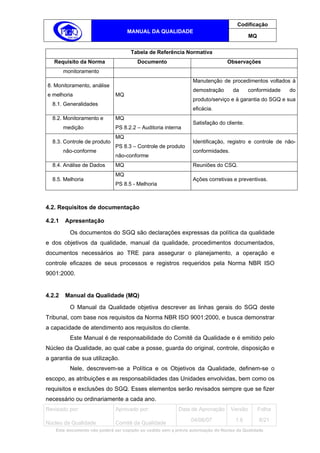 Codificação
                                   MANUAL DA QUALIDADE
                                                                                            MQ


                                     Tabela de Referência Normativa
   Requisito da Norma                   Documento                                Observações
        monitoramento
                                                                  Manutenção de procedimentos voltados à
8. Monitoramento, análise
                                                                  demostração       da      conformidade   do
e melhoria                    MQ
                                                                  produto/serviço e à garantia do SGQ e sua
  8.1. Generalidades
                                                                  eficácia.
  8.2. Monitoramento e        MQ
                                                                  Satisfação do cliente.
        medição               PS 8.2.2 – Auditoria interna
                              MQ
  8.3. Controle de produto                                        Identificação, registro e controle de não-
                              PS 8.3 – Controle de produto
        não-conforme                                              conformidades.
                              não-conforme
  8.4. Análise de Dados       MQ                                  Reuniões do CSQ.
                              MQ
  8.5. Melhoria                                                   Ações corretivas e preventivas.
                              PS 8.5 - Melhoria



4.2. Requisitos de documentação

4.2.1   Apresentação
          Os documentos do SGQ são declarações expressas da política da qualidade
e dos objetivos da qualidade, manual da qualidade, procedimentos documentados,
documentos necessários ao TRE para assegurar o planejamento, a operação e
controle eficazes de seus processos e registros requeridos pela Norma NBR ISO
9001:2000.


4.2.2   Manual da Qualidade (MQ)
          O Manual da Qualidade objetiva descrever as linhas gerais do SGQ deste
Tribunal, com base nos requisitos da Norma NBR ISO 9001:2000, e busca demonstrar
a capacidade de atendimento aos requisitos do cliente.
          Este Manual é de responsabilidade do Comitê da Qualidade e é emitido pelo
Núcleo da Qualidade, ao qual cabe a posse, guarda do original, controle, disposição e
a garantia de sua utilização.
          Nele, descrevem-se a Política e os Objetivos da Qualidade, definem-se o
escopo, as atribuições e as responsabilidades das Unidades envolvidas, bem como os
requisitos e exclusões do SGQ. Esses elementos serão revisados sempre que se fizer
necessário ou ordinariamente a cada ano.
Revisado por:                 Aprovado por:                Data de Aprovação       Versão        Folha
                                                                 04/06/07            1.6         8/21
Núcleo da Qualidade           Comitê da Qualidade
   Este documento não poderá ser copiado ou cedido sem a prévia autorização do Núcleo da Qualidade.
 