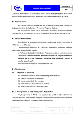 Codificação
                                    MANUAL DA QUALIDADE
                                                                                             MQ


Qualidade, da realização de reuniões de análise crítica, da disponibilidade de recursos
e da comunicação à organização, referente à importância da satisfação do cliente.


5.2. Foco no cliente

          Os clientes externos deste escopo são os advogados e partes e, os internos,
os Juízes Membros desta Corte e o Procurador Regional Eleitoral.
          Os requisitos do cliente são a celeridade e a garantia da conformidade na
realização do produto os quais são especificados em procedimentos documentados.


5.3. Política da Qualidade

          Esta Política é analisada criticamente a cada nova gestão, com vistas à
ratificação ou à retificação.
           A comunicação da Política da Qualidade é feita através da intranet, cartazes
e banners e outros recursos visuais.
          A Política da Qualidade, instituída em Portaria, encontra-se assim enunciada:
          “Viabilizar o exercício efetivo da soberania popular, proporcionando ao
          cidadão serviços de qualidade, primando pela celeridade, eficácia e
          melhoria contínua”.
          Dela decorrem os objetivos descritos no item 5.4.1.


5.4. Planejamento

5.4.1   Objetivos da qualidade
          Da Política da qualidade, extraem-se os seguintes objetivos:
          a) garantir a satisfação dos clientes;
          b) buscar a celeridade dos serviços;
          c) obter a eficácia da realização do produto;
          d) assegurar a melhoria contínua do SGQ.


5.4.2   Planejamento do sistema de gestão da qualidade
          O planejamento do SGQ e os objetivos da qualidade são estabelecidos
conforme a política, de maneira a assegurar o atendimento dos requisitos do produto e
da integridade do Sistema, inclusive no caso de alterações.



Revisado por:                  Aprovado por:                Data de Aprovação       Versão        Folha
                                                                  04/06/07            1.6         10/21
Núcleo da Qualidade            Comitê da Qualidade
    Este documento não poderá ser copiado ou cedido sem a prévia autorização do Núcleo da Qualidade.
 