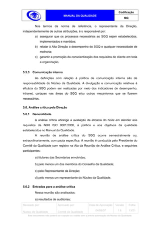 Codificação
                                    MANUAL DA QUALIDADE
                                                                                             MQ


          Nos termos da norma de referência, o representante da Direção,
independentemente de outras atribuições, é o responsável por:
          a) assegurar que os processos necessários ao SGQ sejam estabelecidos,
                implementados e mantidos;
          b) relatar à Alta Direção o desempenho do SGQ e qualquer necessidade de
                melhoria;
          c) garantir a promoção da conscientização dos requisitos do cliente em toda
                a organização.


5.5.3   Comunicação interna
          As definições com relação à política de comunicação interna são de
responsabilidade do Núcleo da Qualidade. A divulgação e comunicação relativas à
eficácia do SGQ podem ser realizadas por meio dos indicadores de desempenho,
intranet, cartazes nas áreas do SGQ e/ou outros mecanismos que se fizerem
necessários.

5.6. Análise crítica pela Direção

5.6.1   Generalidade
          A análise crítica abrange a avaliação da eficácia do SGQ em atender aos
requisitos da NBR ISO 9001:2000, à política e aos objetivos da qualidade
estabelecidos no Manual da Qualidade.
          A reunião de análise crítica do SGQ ocorre semestralmente ou,
extraordinariamente, com pauta específica. A reunião é conduzida pelo Presidente do
Comitê da Qualidade com registro na Ata da Reunião de Análise Crítica, e seguintes
participantes:

          a) titulares das Secretarias envolvidas;

          b) pelo menos um dos membros do Conselho da Qualidade;

          c) pelo Representante da Direção;

          d) pelo menos um representante do Núcleo da Qualidade.


5.6.2   Entradas para a análise crítica
          Nessa reunião são analisados:

          a) resultados de auditorias;
Revisado por:                  Aprovado por:                Data de Aprovação       Versão        Folha
                                                                  04/06/07            1.6         13/21
Núcleo da Qualidade            Comitê da Qualidade
    Este documento não poderá ser copiado ou cedido sem a prévia autorização do Núcleo da Qualidade.
 