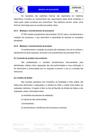 Codificação
                                    MANUAL DA QUALIDADE
                                                                                             MQ


          Os resultados das auditorias internas são registrados em relatórios
específicos e levados ao conhecimento dos responsáveis pelas áreas auditadas, e
visam gerar ações corretivas e/ou preventivas. Tais relatórios servem, ainda, como
fonte de informação para as reuniões de análise crítica.


8.2.3   Medição e monitoramento de processos
          O TRE mantém procedimento documentado, PS 8.2, para o monitoramento e
medição dos processos, o que demonstra a capacidade de alcançar os resultados
planejados.


8.2.4   Medição e monitoramento de produto
          O monitoramento e medição do produto são realizados a fim de se verificar o
atendimento de seus requisitos, de acordo com procedimento documentado PS 8.2.


8.3. Controle de produto não-conforme

          São     estabelecidos       e   mantidos       procedimentos        documentados         para
identificação, análise crítica, disposição das não-conformidades e nova verificação, a
fim demonstrar a conformidade com os requisitos e prevenir o uso ou a entrega não
intencional.


8.4. Análise de Dados

          Nas reuniões periódicas dos Conselhos da Qualidade é feita análise dos
dados para demonstrar a adequação e a eficácia do SGQ, e avaliar onde podem ser
realizadas melhorias. O registro é feito na Ata da Reunião de Análise de Dados e são
analisadas, ainda, informações sobre:

          a) resultados da pesquisa de satisfação;

          b) índices de não-conformidade;

          c) fornecedores;

          d) características e tendências dos processos e produtos.




Revisado por:                  Aprovado por:                Data de Aprovação       Versão        Folha
                                                                  04/06/07            1.6         19/21
Núcleo da Qualidade            Comitê da Qualidade
    Este documento não poderá ser copiado ou cedido sem a prévia autorização do Núcleo da Qualidade.
 