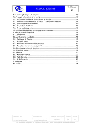 Codificação
                                                   MANUAL DA QUALIDADE
                                                                                                                               MQ

7.4.3 Verificação do produto adquirido....................................................................................... 17
7.5. Produção e fornecimento de serviço.................................................................................... 17
7.5.1 Controle de produção e fornecimentos de serviços .......................................................... 17
7.5.2 Validação dos processos de produção e fornecimento de serviço ................................... 17
7.5.3 Identificação e rastreabilidade........................................................................................... 17
7.5.4 Propriedade do Cliente...................................................................................................... 17
7.5.5 Preservação do produto .................................................................................................... 18
7.6. Controle de Dispositivos de monitoramento e medição....................................................... 18
8. Medição, análise e melhoria.................................................................................................... 18
8.1. Generalidade........................................................................................................................ 18
8.2. Monitoramento e Medição.................................................................................................... 18
8.2.1 Satisfação do Cliente......................................................................................................... 18
8.2.2 Auditoria interna................................................................................................................. 18
8.2.3 Medição e monitoramento de processos .......................................................................... 19
8.2.4 Medição e monitoramento de produto............................................................................... 19
8.3. Controle de produto não-conforme ...................................................................................... 19
8.4. Análise de Dados ................................................................................................................. 19
8.5. Melhoria................................................................................................................................ 20
8.5.1 Melhoria Contínua ............................................................................................................. 20
8.5.2 Ação Corretiva ................................................................................................................... 20
8.5.3 Ação Preventiva................................................................................................................. 20
9. Alterações................................................................................................................................ 20
10. Anexos................................................................................................................................... 21




Revisado por:                              Aprovado por:                           Data de Aprovação                Versão           Folha
                                                                                           04/06/07                    1.6            3/21
Núcleo da Qualidade                        Comitê da Qualidade
      Este documento não poderá ser copiado ou cedido sem a prévia autorização do Núcleo da Qualidade.
 