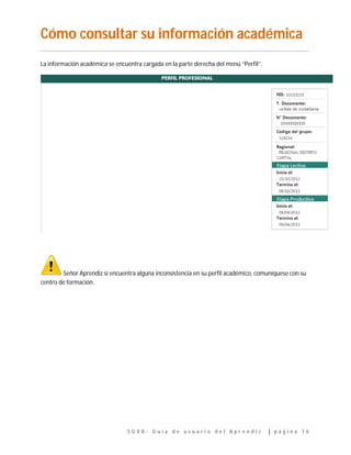 S G V A - G u í a d e u s u a r i o d e l A p r e n d i z | p á g i n a 1 6
Cómo consultar su información académica
…………………………………………………………………………………………………………………………………………………………………..
La información académica se encuentra cargada en la parte derecha del menú “Perfil”.
Señor Aprendiz si encuentra alguna inconsistencia en su perfil académico, comuníquese con su
centro de formación.
 