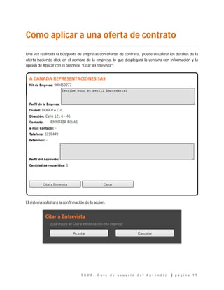 S G V A - G u í a d e u s u a r i o d e l A p r e n d i z | p á g i n a 1 9
Cómo aplicar a una oferta de contrato
…………………………………………………………………………………………………………………………………………………………………..
Una vez realizada la búsqueda de empresas con ofertas de contrato, puede visualizar los detalles de la
oferta haciendo click en el nombre de la empresa, lo que desplegará la ventana con información y la
opción de Aplicar con el botón de “Citar a Entrevista”:
El sistema solicitará la confirmación de la acción:
 