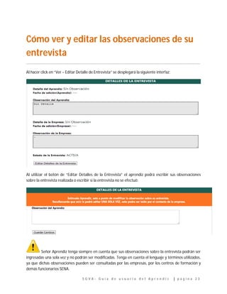 S G V A - G u í a d e u s u a r i o d e l A p r e n d i z | p á g i n a 2 3
Cómo ver y editar las observaciones de su
entrevista
…………………………………………………………………………………………………………………………………………………………………..
Al hacer click en “Ver – Editar Detalle de Entrevista” se desplegará la siguiente interfaz:
Al utilizar el botón de “Editar Detalles de la Entrevista” el aprendiz podrá escribir sus observaciones
sobre la entrevista realizada o escribir si la entrevista no se efectuó:
Señor Aprendiz tenga siempre en cuenta que sus observaciones sobre la entrevista podrán ser
ingresadas una sola vez y no podrán ser modificadas. Tenga en cuenta el lenguaje y términos utilizados,
ya que dichas observaciones pueden ser consultadas por las empresas, por los centros de formación y
demás funcionarios SENA.
 