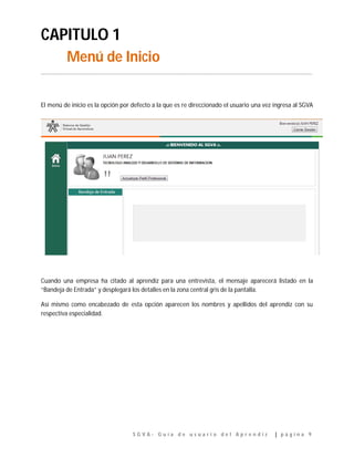 S G V A - G u í a d e u s u a r i o d e l A p r e n d i z | p á g i n a 9
CAPITULO 1
Menú de Inicio
…………………………………………………………………………………………………………………………………………………………………..
El menú de inicio es la opción por defecto a la que es re direccionado el usuario una vez ingresa al SGVA
Cuando una empresa ha citado al aprendiz para una entrevista, el mensaje aparecerá listado en la
“Bandeja de Entrada” y desplegará los detalles en la zona central gris de la pantalla.
Así mismo como encabezado de esta opción aparecen los nombres y apellidos del aprendiz con su
respectiva especialidad.
 