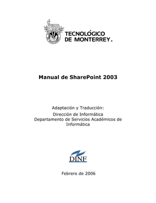 Manual de SharePoint 2003




       Adaptación y Traducción:
        Dirección de Informática
Departamento de Servicios Académicos de
               Informática




            Febrero de 2006
 