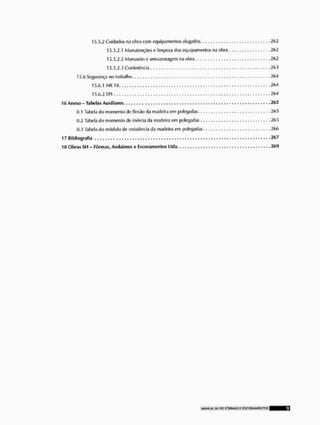 15.5,2 Cuidados nn obra com equipamentos alugados .202
15.5.2, i Manutenções e limpeza dos equipamentos na obra 202
15.5.2.2 Manuseioe armazenagem na obra, 202
15.5.2.3 Conferência 203
15.0 Segurança no trabalho 204
15.0,1 NR 1IS ...204
15.0,2 EPl , . . , . , . . . .204
16 Anexo - Tabelas Auxiliares 265
0,1 Tabela do momento de flexâo da madeira em polegadas. 205
0,2 Tabela do momento de inércia da madeira cm polegadas 205
0,3 Tabela do módulo de resistência da madeira em polegadas 200
17 Bibliografia 267
1ÍI Obras SH - Fôrmas, Andaimes e Escoramenlos Ltda. 26<J
 