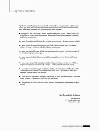 Agradecimentos
Agradecemosdedicação apaixonada de todo o Ume da SH e, cm especial, aos colaboradores
abaixo, que merecem o nosso reconhecimento pelo empenho extra ao desenvolvimento deste
livro. Sendo assim, deixamos aqui registrado nosso "muito obrigado":
* ,4s projetistas Carla Cobur, Irene Oliveira, Jaqueline Rodrigues e Silvania Caetano Santos, que
desenvolveram íi maior parte deste manual doando suas cxperiôndns de trabalho em fôrmas,
andaimes c escoramenlos.
* A nossa Diretora Comercia!, Maria Alice Moreira, que coordenou e direcionatt todo o trabalho.
* A nosso Diretor d$ Desenvolvimento, Mtchael Rõck, responsável pehs bases tecnológicas,
inclusive fórmulas e critérios de cálculos utilizados neste manual.
* A nosso Engenheiro Ge versou Sabatkc, que multo contribuiu com seu conhecimento específi-
co em obras de geração de energia.
* /l nosso Engenheiro Rafar! Desterro, que elaborou cuidadosamente os desenhos 30$ rlesie
matutai,
* A nossa Supervisora de Marketing, Samanta Costclha, que mediou o contato com Editora,
sempre encorajando e motivando toda a equipe .1 continuar tralxilhando neste projeto.
* A nossos Gerentes de Construção Civil, Carlos Wesby, João Netto, Cerstm Wiilian, Edewaldo
Cnmpaneila, Cláudio Possenti, Aristóteles Brandão Neto, Pauto Lagoe Fíbrfáo Fiorini, que
apoiaram, estrategicamente, este irahálito.
* A todos os nossos engenheiros, projetistas e assistentes técnicos, que note projeto, e em tantos
outros, somaram e consolidaram conhecimentos pertinentes.
* A toda a equipe da Editora l3ir>i pelo apoio e vstfmulo, tão importantes para a execução deste
manual.
Karl Gerhard Katz d e G i s t m
Presidente tia
SH Fôrmas Andaimes e
Escora men tos Ltda.
 