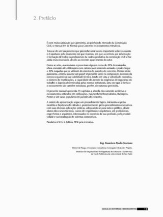 Prefácio
í: com muita satisfação que apresento, ao público do Mercado da Construção
Civil, d Manual SI l de Fôrmas para Concreto e Escoramenlos Metálicos,
Trata-se de um lançamento que preencho uma lacuna importante sobre o assunto
t' í- oportuno pelo momento cin que vivemos, cnl que a carência por informação
e formação de todos os profissionais da cadeia produtiva da construção civil se faz
ainda mais necessária, devido ao recente aquecimento do selor.
Como se sabe, as estruturas representam algo em tomo de 20% do custo das
obras correntes de edificações com estrutura em concreto armado e podo chegar
a 35% naquelas que se utilizam do sistema de paredes de concreto, Dentro deste
panorama, a fôrma assume um papel importante tanto na composição do custo da
estrutura quanto na sua viabilidade técnica, tendo em vista a velocidade executiva,
<i número do reutilizações, a capacidade de atender às exigências de segurança do
trabalho e àquelas determinadas pelas normas estruturais, uma voz que a fôrma e
o escoramenlo são também estruturas, porém, de natureza provisória,
O presente manual apresenta 15 capítulos c aborda não somente ns fôrmas e
escoramenlos utilizados em edificações, mas também Reservatórios, Barragens,
Pontes e até casas populares em paredes <le concreto.
A ordem do apresentação segue um procedimento lógico, iniciando-se pelos
modelos o hipóteses de cálculo e, posteriormente, pelos procedimentos executivos
com suas diversas aplicações práticas, adequando-se para todo o público, desde
alunos dos cursos técnicos, cursos de engenharia e arquitetura, até profissionais,
engenheiros e arquitetos, interessados no exercício do sua profissão, pela produti-
vidade e racionalização de sistemas construtivos.
Parabéns ã SH e à Editora PINI pela iniciativa.
ífíg, Francisco Pauta Cr.ui.vw
Olmrtcr<1.1 RIM^M? Gwliino, Conwillwlii,COKEKAQ EjurmuivileProjeto.
Ftaihwkr di* l^hiH.inicuUwl'* Enflenh.jpiil eli* EílnitUMS ik CValAcfik',1
<
1
.
1 t&tulii PnlilAriiltvi il.i UntvWlktdlk: <J[' Sito l».mfc,
 