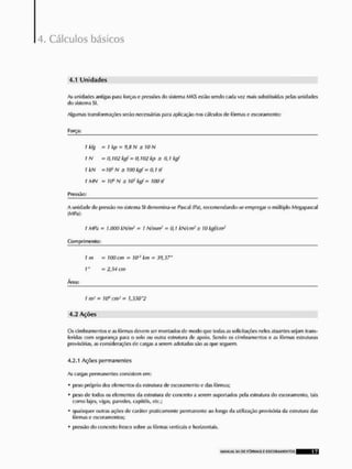 4. Cálculos básicos
4.1 U n i d a d e s
As unidades amigas para forças e pressões do sislema MKS estão sendo cada voz mais substituídas pulas unidades
do sistema SI.
Algumas transformações serão necessárias para aplicação nos cálculos de fôrmas e escoram enlo:
1 kfg
t N
I kN
I MN
Pressão:
A unidade de pressão no sistema SI denomina-se Pascal (Pa), recomendartdo-se empregar o múltiplo Megapascal
(MPa):
t MPa = U000 kN/m3 - 1 N/mm1 - 0,1 kN/cnr' s 10 kgf/cm~
Comprimento:
í m
1"
Área:
1 m* = 10* cm1 = h550"2
4.2 Ações
Os cimbramentos e as fôrmas devem ser montados de modo que todas as solicitações neles atuantes sejam trans-
feridas com segurança para o solo ou outra estrutura do apoio. Sendo os cimbramentos o as fôrmas estruturas
provisórias, as considerações de cargas a serem adotadas são as que seguem.
4.2.1 Ações permanentes
As cargas permanentes consistem em:
* peso próprio dos elementos da estrutura de escoramentoo das fôrmas;
* poso de todos os elementos da estrutura de concreto a serem suportados pela estrutura do cseoramento, tais
como lajes, vigas, paredes, capitais, etc.;
* quaisquer outras ações de caráter praticamente permanente ao longo da utilização provisória da estrutura das
fôrmas e escoramenlos;
* pressão rio concreto fresco sobre as fôrmas verticais e horizontais.
- 7 kp - 9,H N s 10 N
= 0,102 kgf - O. W2 kp s 0,1 kgf
= 70' N s 100 kgf ~ 0,1 tf
- s ía5 kgf = UM tf
= 10Q cm = W1 km - 30,37'
- 2,54 cm
UANUAL SH OIT FÍH1MAS E C S C Q F I A M E N T Q S 17
 