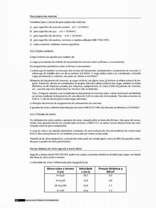 Peso próprio dos materiais
Considerar para « cálculo do poso próprio dos materiais;
a) peso específico do concreto armado: yC = 25 kPtfm
h) peso específico rio aço; yA = 7tl kN/m';
e] peso específico do alumínio: yAL - 28 kN/m1;
dt peso específico da madeira; conforme a madeira utilizada (Nl?R 7190; 1997);
e) outros maieriais: conforme normas específicas.
4.2.2 Ações variáveis
Cargas variáveis são aquelas que resultam de:
a) cargas provenientes do método de lançamento do concreto sobre as fôrmas e o escoramento;
b) carregamentos assi métricos sobre as fôrmas e escoramento;
c) sobrecarga de trabalho na execução dos serviços de lançamento, adensamento e acabamento do concreto. A
sobrecarga (le trabalho deve ser de lio mínimo 2,0 kN/m*. A carga estática lotai a ser considerada, incluindo
cargas permanentes e variáveis, não pode ser inferior a 4,0 kN/m2;
d}impacto do lançamento do concreto; as cargas variáveis, em alguns casos, já incluem os efeitos normais de im-
pado. Entretanto, devem ser considerados no projeto, além dos valores estáticos das cargas, também os efeitos
dinâmicos ou de impactos causados por máquinas, equipamentos, de como é feito lançamento do concreto,
etc,, caso isto seja mais desfavorável ou não tiver sido considerado,
Obs.: O impacto máximo a ser considerado no lançamento do concreto sobre a fôrma horizontal está limitado
ao esforço resultante do lançamento de uma altura de 0,2(1 m acima do nível acabado, Rara alturas maiores de
0,20 m, o cálculo deverá prever sobrecargas adicionais;
e)vibrações decorrentes rle equipamentos de adensamento do concreto;
0 pressões de vento: conformo determinações da norma NBR 6 1 2 3 : 1 n ã o devendo sei inferiores a 0,59 kN/m1.
4.2.3 Pressão do vento
Os cimbramentos estão sujeitos a pressões do vento, atuando sobre as áreas das fôrmas e das peças do escora-
monlo. Estas pressões devem ser consideradas conforme a NBR (>123. As outras normas internacionais são men-
cionadas somente para comparações,
A carga de vento a ser adotada dependerá, entretanto, de uma avaliação do risco da incidência de ventos muito
fortes e das conseqüências cie um acidente provocado por ventos excepcionais.
Tralando-se de obras temporárias, a pressão do vento jHHk ser tomada igual a cerca de ftO% fias pressões adota-
das jxira o projeto de obras permanentes.
Pressão dinâmica do vento segundo a norma alemã
Segundo a norma alemã DIN 1055/33, podem ser usadas as pressões dinâmicas da tabela que segue, em função
das faixas de altura sobro o terreno,
A velocidade do vento é Influenciada pela topografia local.
Altura sobre o terreno
M m )
Velocidade
v (m/s)
P r e s s ã o d i n â m i c a q
kN/trt2
0<h<íi 2«,3 0,5
íl<h<.20 35,6 Ü,H
20<h<.100 42,(1 1,1
h >!()() 45,6 1,3
MANtiW Sll Dt FÔRMAS £ ESCORAMCNTOS
 