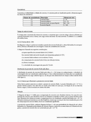 Consistência
Caracteriza a moldabi lidado e a fluido* do concreto, O concreto pode ser classificado usando li Shmp nas seguin-
tes classes de consistência;
Classe de consistência Descrição Slurnp e m rnm
C l concreto duro c 10
C2 concreto plástico 10-70
C3 concreto mole ou quase líquido 80-150
C4 concreto líquido > 160
Tempo de endurecimento
í o tempo entre o momento da mistura do concreto e o momento que o concreto atingi1 a dureza suficiente que
a pressão horizontal contra a fôrma, com carga vertical adicional, não mais aumenta. O símbolo é l e a unidade
de medida, horas.
4.2.4.2 Norma alemã - DIN
Do diagrama na figura 1 podem ser extraídas a pressão do concreto fluido pi) e a altura hidroslática hs correspon-
dente a diversas velocidades de concroiagem e classes de consistência do concreto.
O diagrama 6 baseado nas seguintes considerações:
aí o peso específico do concreto fluido é de 25 kN/m3;
bío concreto fluido está sendo lançado com temperatura própria de 15°C;
c)o concreto fluido endurece em no máximo 5 horas;
d)a compactação do concreto fluido (• feita com vibração interna;
o) a fôrma ê estanque;
f) a velocidade da concretagem não passa de 7,0 m/h,
Distribuição da pressão do concreto fluido pela altura
A distribuição da pressão do concreto fluido pela altura h = !>vb (tempo de endurecimento x velocidade de
concretagem) deve ser considerada conforme figura 2, Para o dimensionamento da fôrma deve ser considerado
o posicionamento da carga conforme figura 2, na situação mais desfavorável em relação á altura total da fôrma
(vide figura 3).
4.2.4.3 Fatores que Influenciam a pressão do concreto fluído
Vários fatores podem aumentarou reduzir a pressão do concreto fluido. A pressão hidroslática pb = 7 * b é a
presaáo máxima possível, Este valor deve ser usado como limite em casos que, em função de um ou mais dos
fatores a seguir, o cálculo resultará em valores mais altos,
Vibração
O diagrama da figura 1 é válido para a compactação rio concreto com vibradores internos. Em casos de com-
pactação do concreto com vibradores externos ou vibradores acoplados na fôrma, para as partes da fôrma onde
estes vibradores têm influência durante a compactação deve ser considerada a pressão hidrostática pb - 25 * hr.
Vibrações externas permanentes ou com alia freqüência, mesmo que aconteçam não Intencionalmente para o fim
da compactação do concreto fluido, devem ser consideradas igualmente,
A pressão do concreto fluido, conforme diagrama da figura 1, valo para profundidade da vibração hr até a altura
hidrostática hs. Planejando profundidades de vibração maiores, mantendo os outros fatores de Influência do dia-
grama, a pressão do concreto deve ser aumentada para pl> = 2!> * hr,
HIAN0AL S1I OE FÍM1MAS E CSCODAMENTOS 21
 
