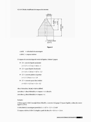 4,2.4.4 Cálculo simplificado tio cmpuxo do concreto
E M
ft t/m1)
Figura 4
v lm/h} velacidadi1 d,} concn 'tagi r
e (tf/m1! = empuxQ máximo
O cmpuxodo concreto dependo muito da liquidez, Existem 4 grupos:
* C-i - concreto líquido (projetado)
e= 1,7 v + 1,7 ou v " 0,6 e- I
* C3 - quase liquido (bombeado)
o - 1,4 v + 1,fí ou k' ^ 0,7 e - 13
* C2 = concreto plástico (caçamba)
ti B, v + j i) ü i l v m 0 _
* Cl = concreto quase duro (rolado)
e ~ 0,5 v -h 2,1 ou v - 2c- 4,2
Altura hidrostjtlca: hs [mj - 0,4 x e (tf/m1]
com altura < altura hidroslíilica =» empuxo = exaltura/hs
com altura i altura hldrostállca =s empuxo - e
Exemplo:
A fôrma sujjorta 4 l(/mJ (exemplo fôrma Tekko®), o concreto é do grupo C3 (quase líquido), a altura da concre-
tagem ú 2,71) m.
A velocidade da concreiagom permitiria é; v = 0,7 e - 1,3 = 1,5 m/h
O empuxo máximo (4 tf/m1) 6 atingido a partir da altura hs - 0,4 * t ' » 1,6 m
MANUAL suor FÒflMAS E ISCOIÍAMrN TOS ^ ^ B ^ f l
 