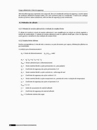 Cargas admissíveis o fator íJe segurança
Além da sobrecarga (que representa uma carga real), deve ser considerado um fator de segurança. Usando valores
de resistência admissível (exemplo rrndm), este valor realmente pode ser considerado. A maioria dos catálogos
técnicos já fornece valores admissíveis, onde um fator de segurança já está considerado.
4.3 M é t o d o s d ç c á l c u l o
4.3.1 Método de tensões admissíveis e método de estados-Simite
O cálculo de resistência através de lensões admissíveis é uma simplificação em relação ao cálculo seguindo o
método de estados-liniite. O método de lensões admissíveis pode ser aplicado desde que o fator de segurança
usado garanta o atendimento das condições de estados-IImito.
4.3.2 Estados-limite últimos
listados correspondentes 5 ruína de toda a estrutura, ou parte da mesma, por ruptura, deformações plásticas ou
por instabilidade.
A condição |iara dimensionnmento é:
<7j ~ fên&o de dimensionamento <jtl < c ^ , onde:
trK()M = Tensão admissível para o dimansionamento
ÍJV - Tens,w nominal devida a ações permanentes (ex>; peso próprio)
fy - Coeficiente de segurança das ações permanentes Cl, 4)
(Tlt - Tensão nominal devido a açôcs variáveis (ex>; sobrecarga de uso)
ytl Coeficiente de segurança das ações variáveis (1,5)
= T&rtsâü nominal devido a ações excepcionais (cx,; pressões de vento e variações de temperatura)
yb - Coeficiente de segurança das ações excepcionais (1,4)
<JrtMt=fyx<!>
fy - Limite de escoamento do material utilizado
<p — Coeficiente de segurança do material utilizado
r„bit " Coeficiente máximo das cargas
MANlrW SII D
C FÔRMAS £ ESCORAMtNTOS
 