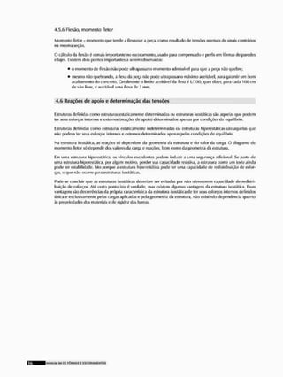 4.5.6 Flexão, momento flelor
Momento íletor-momen loque tende a flexionar a peça, como resultado de lensões normais de sinais contrários
na mesmo seção.
O cálculo da flexão é o mais importante no escoramenlo, usado para compensado e perfis cm fôrmas de paredes
e lajes. Existem dois jjontos importantes a serem observados:
• o momento de ffexâo não pode ultrapassar o momento admissível para que a peça não quebre;
mesmo não quebrando, a flexa da peça não pode ultrapassar o máximo aceitável, para garantir um bom
acabamento do concreto. Geralmente o limite aceitável tia flexa é L/300; quer dizer, para cada 100 cm
de vão livre, 6 aceitável uma flexa de 3 mm.
4,5 Reações de apoio e determinação das tensões
Estruturas definidas como estruturas estaticamenlo determinadas ou estruturas ijostãticas são aquelas que podem
ler seus esforços internos e externos {reações de apoio) determinados apenas por condições de equilíbrio,
Estruturas definidas como estruturas esiailcamenie indeterminadas ou estruturas blperestáticas são aquelas que
não podem ter seus esforços internos e externos determinados apertas pelas condições de equilíbrio.
Ma estrutura Isostátlca, as reações sõ dependem da geometria da estrutura e do valor da carga, O diagrama de
momento fietor sf> depende dos valores da carga e reações, bem como da geometria da estrutura.
Em uma estrutura hipereslálica, os vínculos excedentes podem induzir a uma segurança adicionai. Se parle de
uma estrutura hipereslálica, por algum motivo, perder sua capacidade resisliva, a estrutura como um todo ainda
pode ter estabilidade. Istí> porque a estrutura hiporcsláticâ pode ter uma capacidade de redistribuirão de esfor-
ços, o que não ocorre (íara estruturas isostáticas.
Pode-se concluir que as estruturas isostáticas deveriam ser evitadas por não oferecerem capacidade de redistri-
buirão de esforços, Al6 certo ponlo isto ê verdade, mas existem algumas vantagens tia estrutura isostática. Essas
vantagens são decorrências da própria característica da estrutura isostática de ter seus esforços internos definidos
única e exclusivamente pelas cargas aplicadas o pela geometria tia estrutura, não existindo dependência quanto
ás propriedades dos materiais e de rigidez das barras.
K W N U M SLL D£ F Ô R M A S £ E S C O R A M E N T O S
 