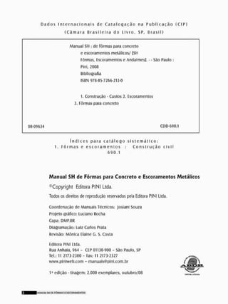D a d o s i n t e r n a c i o n a i s de C a t a l o g a ç ã o na P u b l i c a ç ã o ( C I P )
( C â m a r a B r a s i l e i r a do Livro, SP, B r a s í ! )
Manual SH : de fôrmas para concreto
e escoramenlos metálicos/ [SH
Fôrmas, Escoramenlos e Andaimes], - - São Paulo :
Plni, 2008
Bibliografia
ISBN 978-85-7266-213-0
1, Construção - Custos 2, Escoramenlos
3. Fôrmas para concreto
08-09634 CDD-Ó9Q.1
í n d i c e s para c a t á l o g o s i s t e m á t i c o :
1, F ô r m a s e e s c o r a m e n t o s ; C o n s t r u ç ã o c i v i l
690,1
Manual SH de Fôrmas para Concreto e Escoramentos Metálicos
©Copyright Editora PINI Ltda,
Todos os direitos de reprodução reservados pela Editora PINI Ltda,
Coordenação de Manuais Técnicos: Josíani Souza
Projeto gráfico; Luciano Rocha
Capa: DMP.BR
Dlagramação: Luiz Carlos Prata
Revisão: Mônica Paine G, S. Costa
Editora PINI l ida.
Rua Anhaia, 964 - CEP 01130-900 - são Paulo, SP
TeL: 11 2173-2300 - fax: II 2173-2327
www.plniweb.com - manuals@plnl.com.br
I a edição - tiragem: 2.000 exemplares, outubro/08 •
1
1
M S 4
H
( M
.
I
I
4
ImANIMÍ «II DE FÔRMAS E ESCORAMENTOS
 