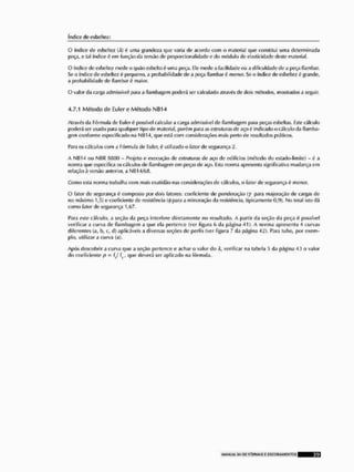 índice deesbeite/i
Q índice de esbeltez (A) 6 uma grandeza que varia de acordo com o material que constitui uma determinada
peça, e tal índice 6 em função da tensão de proporcionalidade e do módulo de elasticidade deste material.
O índice de esbeltez mede o quãoesbelto 6 uma peça. Ele mede a facilidade ou a dificuldade de a peça flambar,
Se o índice de esbeltcz é pequeno, a probabilidade de a poça flambaró menor. Se o índice de esbeitez 6 grande,
a probabilidade de fiam bar é maior,
O valor íla carga admissível para a flambagem poderá ser calculado através, tle dois métodos, mostrados a seguir.
4.7.1 Método de Euler e Método NIJ14
Através da Fórmula de Eulcr C
> possível calcular a carga admissível de flambagem para peças esbellas, Este cálculo
poderá ser usado para qualquer tipo de material, |Jorém para as estruturas de aço ê indicado o cálculo da flamba-
gem conforme especificado na NH14, que está com considerações mais perto de resultados práticos,
Para os cálculos com a Fórmula do Euler, <
5 utilizado o fator do segurança 2.
A IMIÍ14 ou NtSR 3800 - Projeto o execução do estruturas de aço do edífícius (método do ostado-limile) - 6 a
norma que especifica os cálculos tio flambagem em peças de aço. Esta norma apresenta significativa mudança em
relação à versão anterior, a NB14/f>(S.
Como esta norma trabalha com mais exatidão nas considerações de cálculos, o fator tle segurança í- menor,
O fator de segurança é composto por dois fatores: coeficiente tle ponderação (y para majoração tle cargas de
no máximo 1„r>) o coeficiente de resistência (Ripara a mínoração tia resistência, tipicamente 0,9), No total isto dá
como fator de segurança 1,67.
Para este cálculo, a seção da peça interfere diretamente no resultado, A partir da seção da peça 6 possível
verificar a curva tio flambagem a que ela pertence (ver figura 6 da página 41). A norma apresenta 4 curvas
diferentes (a, l>, c, d) aplicáveis a diversas seções tle perfis (ver figura 7 da página 42). Para tubo, por exem-
plo, utilizar a curva (a),
Após descobrir a curva que a seção pertence o achar o valor do A, verificar na tabela :
> da página 43 o valor
tio coeficiente p • (J L, que deverá ser aplicado na fórmula.
 