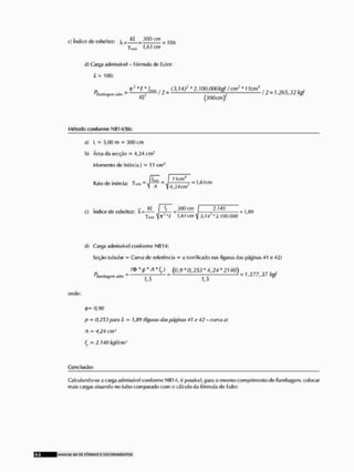 c] índice de esbeltor  - =
fmln UTcm
d) Carga admissível - Fórmula de Euler;
X > 100:
r
> , , (3, T 4 ? * -ffjrj.OfirjABJf / cnf_ * 1 Icm4 . „ „ „ . .
fltamèMífl. = —L
/ = ;—'• 12 = 1.265,32 kgf
r
C
/
. {300 cm)
Método conforme NIÍ14/0G:
a) L - 3,00 m » 300 cm
b) Área da secção = 4,24 cm5
Momento de InúrciaJ = 11 cmJ
tinto I , r,
Raio de inírcia: 7min ~ i = t T T Í — 2 =
1 A ^ 4,24cnr
, f .. . . . Kl í K .300 cm f 2J4Õ ~ , M
cí Indico do esbcltez: í^r^- = ; = 1,89
7 W l í l f cm y 3,14 * 2.UX), 000
d) Carga admissível conforme Nfi 14:
Seção tubular =
> Curva do referência - a (verificado nas figuras tias páginas 41 o 42)
f » * p M % J (0,9*0,253*4,24*2140)
«At. ^ ~ • 1 J ^ " 1 -377,37 kgf
(indo:
0,00
l> — 0,253 para X - 1,89 (figuras rias páginas 41 r 42 - cursa ai
A = 4,24 cm1
fy = 2.140 kgf/cm^
Conclusão;
Calculando-se a carga admissfvcl conforme NU14, 6 possível para o mesmo comprimento de flambagem, colocar
mais cargas atuando no tubo comparado com o cálculo da fórmula de Euler.
klANUAI Sll DE FÔRMAS É ESCOFtAMt NTOS
 