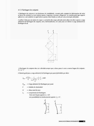 4.7.3 Flambagem do conjunto
A flambagem de conjunto é um lenflmono de instabilidade, causado pelo conjunto de deformações do todas
as barrai do andaime ou lorre tubular (postes, longarlnas, t r a v e i s e diagonais). Aí considerações que seguem
aplicam-se a um andaime no qual todos os postes estão fixados ao solo por uma amarração articulada.
A análise è feita para um plano de cargas e a somatória das cargas aplicadas neste plano não devo superar a carga
admissível do flambagem de conjunto, nem, individualmente, em cada poste ser Inferior carga admissível de
flambagem local.
A ítombagem do conjunto deve ser calculada sempre que a altura passa 6 vozes a menor largura do conjunto;
H >(>*!
A fórmula gorai para a carga admissível tle ílambagom por posto {já dividido por dois):
p
— Carga admissível de flambagem por poste
f — Mddtih de elasticidade
t i —' Altura total da torre
Lf —* comprimento de flambagem
Torre sem fixação superior Lf ~ 2H
mm possibilidade de deslocamento superior t.f« H
 