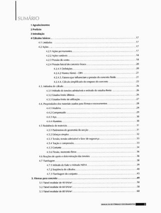 SUMARIO
X Agradecimentos
2 Prefácio
3 Introdução
4 Cálculos básicos..
4.1 Unidades
4.2 Ações,,.
4.2.1 Ações permanentes 17
4.2.2 Ações variáveis.. 1 #
4.2.3 Pressão do vento 18
4.2.4 Pressão lateral do concreto fresco 20
4.2.4.1 Definições 20
4.2.4.2 Norma Alemã - DIN 21
4.2.4.3. Fatores que influenciam a pressão do concreto fluido 21
4.2.4.4. Cálailo simplificado do empuxodo concreto
4.3. Métodos de cálculo •
-
£
<
>
4.3.1 Método de tensões admissíveis e método de cstados-limite 26
4.3.2 Estados-limite últimos 26
4.3.3 Estados-llmite de utilização 27
4.4, Propriedades dos materiais usados para fôrmas e escoramenlos 2ft
4.4.1 Madeira 29
4.4.2 Compensado 2<)
4.4.3 Aço 30
4.4.4 Alumínio
4.5 Resistência de materiais
4.5.1 Parâmetros de geometria da secçflo 31
4.5.2 Esforços simples 32
4.5.3 Tensão, tensão admissível e fator de segurança 33
4.5.4 Traçáo e compressão 33
4.5.5 Cortante 34
4.5.6 Ftexio, momento íletor 36
4,f> Reações de apoio e determinação das tensões 36
4.7 Flambagem
4.7.1 Método de Euler e Método NB14 .3( J
4.7.2 Seqüência de cálculos. 40
4.7.3 Flambagcm do conjunto 45
5. Fôrmas para concreto 49
5.1 Painel modular de 40 kN/W 50
5.2 Painel modular de 60 kN/m' 58
5.3 Painel modular de 80 kN/m2 <»«
 