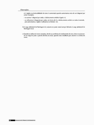 Observações:
a) A rigidez ou deslocabilidade da turre é aumentada quando aumentamos mais de um diagonal por
andar. Exemplos:
- se usamos 1 diagonal por andar, o deslocamento unitário 6 igual a A;
- se utilizarmos 2 diagonais- por andar, cm forma de X, o deslocamento unitário se reduz á metade,
pois aumentamos a rigidez e utilizamos na fórmula A/2,
b)A carga admissível do flambagem do conjunto no poste estará sempre limitada à carga admissível de
flanibagum local.
c) Quando se utilizar de tones ostaiadas, devido ao problema de lombamenlo da torre, deve-se acrescen-
tar na carga do poste a parcela devida aos estais, quando esles trabalham para absorver os efeitos do
vento,
MANUVU VII D£ F Ô R M A S £ E S C O R A M E N T O S
 