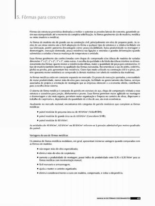 5. Fôrmas para concreto
Fôrmas são estruturas provisóriíis destinada!» a moldar e sustentar os pressões laterais do concreto, garantindo as-
sim sua estanqueldade até o momento da completa solidificação. As fôrmas geral monte são do madeira, metálica
ou mista (madeira * metálica).
As fôrmas de madeira são do grande uso na construção civil, principalmente em obra de pequeno porte. As ra-
zões do uso desse sistema são a fácil adaptação da fôrma a qualquer tipo de estrutura e a relativa facilidade cm
sua fabricação, porém apresenta desvantagens como: pouca durabilidade, baixa produtividade na montagem o
desmontagem, execução demorada, pouca resistência nas ligações e emendas e grandes deformações quando
submetidas a variadase bruscas mudanças do temperatura e umidade,
Essas fôrmas geralmente são confeccionadas com chapas de compensado e/ou tábuas de madeira de variadas
dimensões 1" x 2", 2"x 2", !)"x 3", entre outras, A escoiba da qualidade e da bitola das tábuas interfere nodimen-
sionamonlo das fôrmas: quanto menor a resistência das tábuas, maior a quantidade do peças para estruturá-las. O
tipo de madeira também interfere na qualidade das fôrmas executadas. Recomenda-se o uso de pinho, cedrlnho,
jatobá ou peroba, pois apresentam boa resistência. Outro tipo muito utilizado na construção civil é o pinus, po-
rém apresenta menor resistência se comparado às demais madeiras (ver tabela de resistência das madeiras).
As fôrmas metálicas estão em constante expansão no mercado, Os prazos de execução apertados, a necessidade
de maior produtividade, menor mão-de-obra para execução, facilidade no gerenciamento das fôrmas, serviços
associados de projeto e orientação de montagem E J U O as empresas oferecem c a economia obtida, contribuem
para a escolha desse sistema,
O sistema de fôrma metálica é composto de painéis em estrutura de aço, chapa de compensado rçbltada a essa
estrutura o acessórios para junção, alinhamento e prumo, Fssas fôrmas permitem maior agilidade na montagem
e desmontagem o sao mais seguras, permitem maior organização e limpeza no canteiro do obras, dispensam o
trabalho de carplntarla o, dependendo ria quantidade de ciclos de uso, são mais econômicas.
Atualmente no mercado nacional, encontramos três categorias de painéis modularei que compõem as fôrmas
metálicas:
• painel modular de pequena ároa ou do 40 kN/m! (Tekko® SH);
• painel modular de grande área ou de 60 líN/mJ (Concreform SH®);
• painel modular de B(J kN/m2,
As unidades de «10 kN/m-, íií) EM/m2 ou f!() Elsl/m-' referem-se ,1 pressão admissível por metro quadrado
d» painel,
Vantagens do uso de fôrmas metálicas
Os sistemas do fôrmas metálicas modulares, em gorai, apresentam inúmeras vantagens quando comparadas com
as fôrmas em madeira:
• não requer mão-de-obra especializada;
» diminui mão-de-obra do Cárpintaria;
• aumenta a produtividade tio montagem, possui índice de produtividade entre 0,30 e 0,50 hh/m! f>ara as
fôrmas metálicas com movimentação manual;
• fácil manuseio o armazenagem;
• ajuda a manter o canteiro organizado;
• diminui consideravelmente o custo em madeira, compensado, o reduz o desperdício.
MANUAL S1I OE FÍM1MAS E C S C O D A M E N T O S 40
 