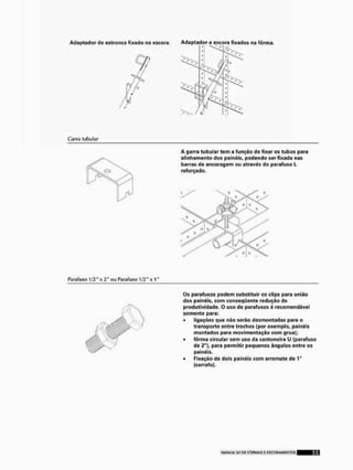 Adaptador de estronca fixado na escora. Adaptador c escora fixados na fôrma.
Garra tubular
A garra tubular tem a função de fixar os tubos para
alinhamento dos painéis, podendo ser fixada nas
barras de ancoragem ou através do parafuso L
reforçado.
Parafuso 1/2" x 2" ou Parafuso 1/2" x 1'
Os parafusos podem substituir os clips para união
dos painéis, com conseqüente redução de
produtividade. O uso de parafusos é recomendável
somente para:
• ligações que não serão desmontadas para o
transporte entre trechos {por exemplo, painéis
montados para movimentação com gruaj;
• fôrma circular sem uso da cantoneira U (parafuso
de £"), para permitir pequenos ângulos entre os
painéis,
• Fixação de dois painéis com arremate de 1"
(sarrnfo).
 