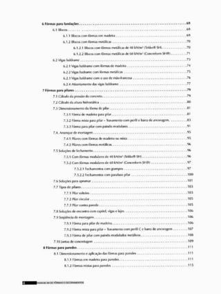 6 Fôrmas para fundações 69
í.,1 Blocos 69
6.1.1 Blocos com fôrmas em madeira 69
6.1.2 Blocos com fôrmas metálicas 70
6.1.2.1 Blocos com fôrmas metálicas de 40 líN/m* fTeklso® SH) 71)
6.1.2.2 Blocos com fôrmas metálicas de 60 kN/m- (Concreform SH®) 71
6,2 Víh>is baldrame 73
6.2.1 Vigas baldrame com fôrmas de madeira ,74
6.2.2 Visas badrame com fôrmas metálicas .75
6.2.3 Vigas baldrame com o uso de mão*franccsa ,76
6.2.4 Atirantamcnto das vigas baldrame 77
7 Fôrmas para pilares 79
7.1 Cálculo da pressão do concreto ,. 79
7.2 Cálculo da altura hidrostática 80
7.3 Dimensiona monto da fôrma de pilar 81
7.3.1 Fôrma dc madeira para pilar 81
7.3.2 Fôrma mista para pilar - Travamento com perfil e barra de ancoragem 83
7.3.3 Fôrma para pilar com painéis modularei. 91
7,4. Arranque de montagem 95
7.4.1 Pilares com formas de madeira ou mista 95
7.4.2 Pilares com fôrmas metálicas. 96
7.5 Soluções (le fechamento 96
7.5.1 Com fôrmas modularcs de 40 kN/nv' (lekko® SH) 96
7.5.2 Com fôrmas mixlulares de 60 kW/m} (Concreform SH®) . 97
7.5.2.1 Fechamentos com grampos . . , , , , 97
7.5.2.2 Fechamentos com parafuso pilar 100
7.6 Soluções para aprumar 101
7.7 Tipos de pilares 103
7.7.1 Pilar solteiro 103
7.7.2 Pilar circular ,105
7.7.3 Pilar contra parede 105
7,Q Soluções de encontro com capitei, vigas c lajes 106
7.9 Seqüência de montagem 106
7.9.1 Fôrma para pilar de madeira 106
7.9.2 Fôrma mista para pilar - Travamento com perfil C u barra de ancoragem 107
7.9.3 Fôrma de pilar com painéis modulados metálicos .108
7.10 Juntas de concretagom 109
8 Fôrmas para paredes 111
íi.l Dimensionamento e aplicação das fôrmas para paredes 111
tt.1.1 Fôrmas em madeira para paredes 111
8.1,2 Fôrmas mistas para paredes , , , 1 1 5
MANIMl SM DE FÔRMAS £ ESCORAMtNTOS
 